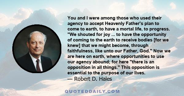 You and I were among those who used their agency to accept Heavenly Father's plan to come to earth, to have a mortal life, to progress. We shouted for joy ... to have the opportunity of coming to the earth to receive