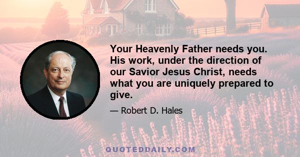 Your Heavenly Father needs you. His work, under the direction of our Savior Jesus Christ, needs what you are uniquely prepared to give.