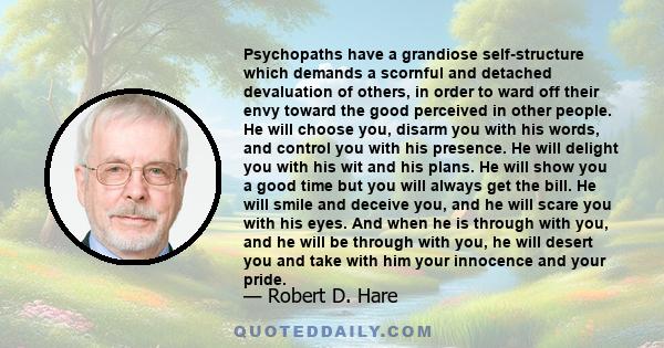 Psychopaths have a grandiose self-structure which demands a scornful and detached devaluation of others, in order to ward off their envy toward the good perceived in other people. He will choose you, disarm you with his 