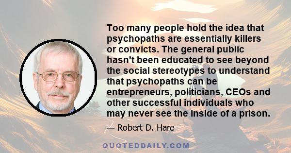 Too many people hold the idea that psychopaths are essentially killers or convicts. The general public hasn't been educated to see beyond the social stereotypes to understand that psychopaths can be entrepreneurs,