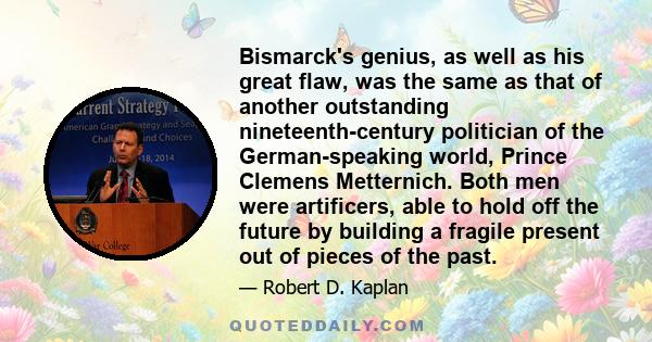 Bismarck's genius, as well as his great flaw, was the same as that of another outstanding nineteenth-century politician of the German-speaking world, Prince Clemens Metternich. Both men were artificers, able to hold off 