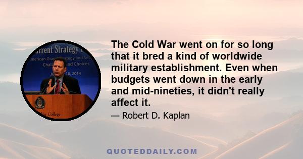 The Cold War went on for so long that it bred a kind of worldwide military establishment. Even when budgets went down in the early and mid-nineties, it didn't really affect it.