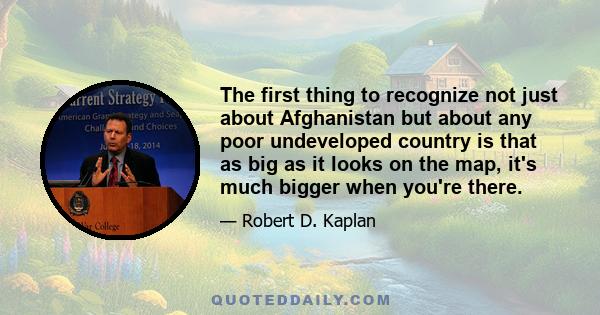 The first thing to recognize not just about Afghanistan but about any poor undeveloped country is that as big as it looks on the map, it's much bigger when you're there.