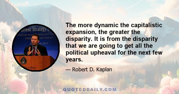 The more dynamic the capitalistic expansion, the greater the disparity. It is from the disparity that we are going to get all the political upheaval for the next few years.