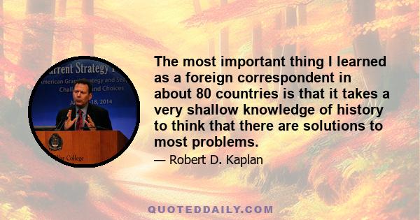 The most important thing I learned as a foreign correspondent in about 80 countries is that it takes a very shallow knowledge of history to think that there are solutions to most problems.