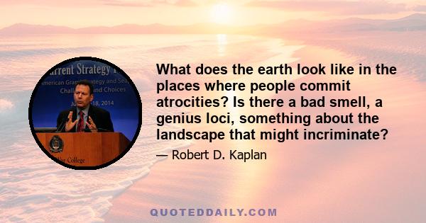 What does the earth look like in the places where people commit atrocities? Is there a bad smell, a genius loci, something about the landscape that might incriminate?