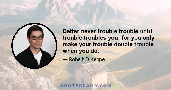 Better never trouble trouble until trouble troubles you; for you only make your trouble double trouble when you do.