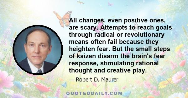 All changes, even positive ones, are scary. Attempts to reach goals through radical or revolutionary means often fail because they heighten fear. But the small steps of kaizen disarm the brain's fear response,