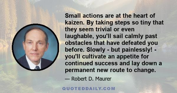 Small actions are at the heart of kaizen. By taking steps so tiny that they seem trivial or even laughable, you'll sail calmly past obstacles that have defeated you before. Slowly - but painlessly! - you'll cultivate an 