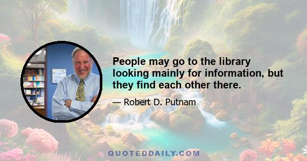 People may go to the library looking mainly for information, but they find each other there.