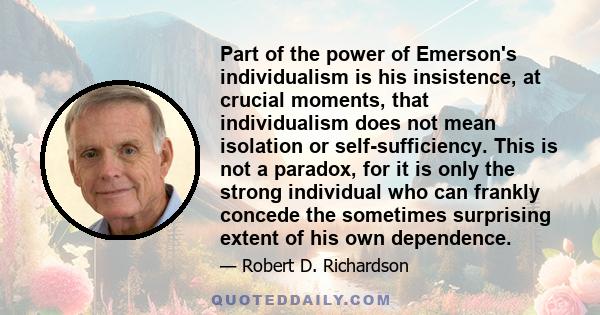 Part of the power of Emerson's individualism is his insistence, at crucial moments, that individualism does not mean isolation or self-sufficiency. This is not a paradox, for it is only the strong individual who can