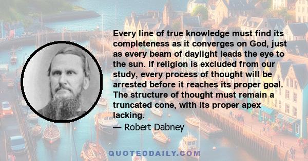 Every line of true knowledge must find its completeness as it converges on God, just as every beam of daylight leads the eye to the sun. If religion is excluded from our study, every process of thought will be arrested