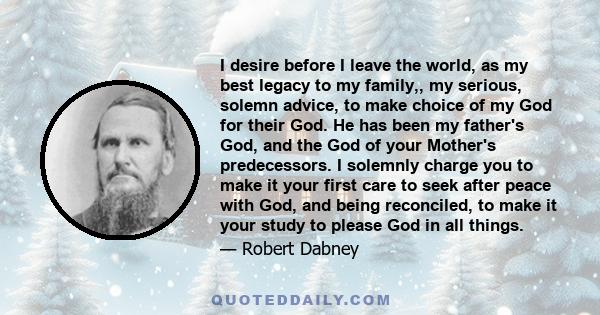 I desire before I leave the world, as my best legacy to my family,, my serious, solemn advice, to make choice of my God for their God. He has been my father's God, and the God of your Mother's predecessors. I solemnly