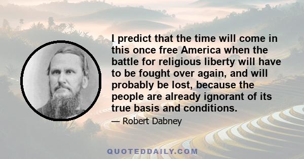 I predict that the time will come in this once free America when the battle for religious liberty will have to be fought over again, and will probably be lost, because the people are already ignorant of its true basis