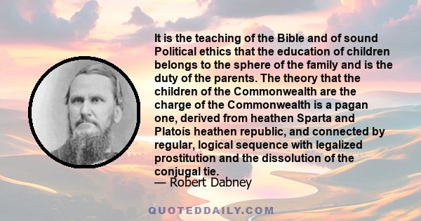 It is the teaching of the Bible and of sound Political ethics that the education of children belongs to the sphere of the family and is the duty of the parents. The theory that the children of the Commonwealth are the