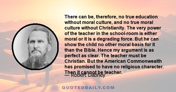 There can be, therefore, no true education without moral culture, and no true moral culture without Christianity. The very power of the teacher in the school-room is either moral or it is a degrading force. But he can