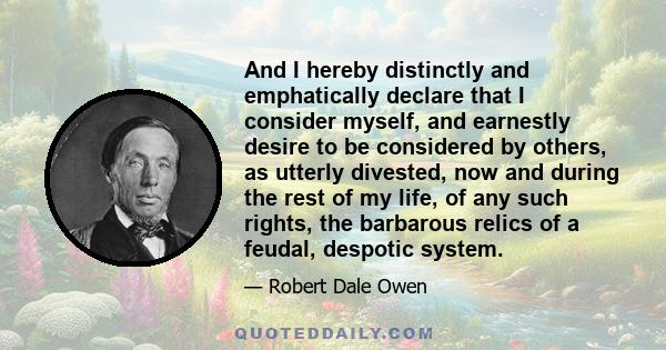 And I hereby distinctly and emphatically declare that I consider myself, and earnestly desire to be considered by others, as utterly divested, now and during the rest of my life, of any such rights, the barbarous relics 