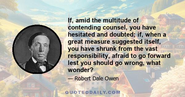 If, amid the multitude of contending counsel, you have hesitated and doubted; if, when a great measure suggested itself, you have shrunk from the vast responsibility, afraid to go forward lest you should go wrong, what