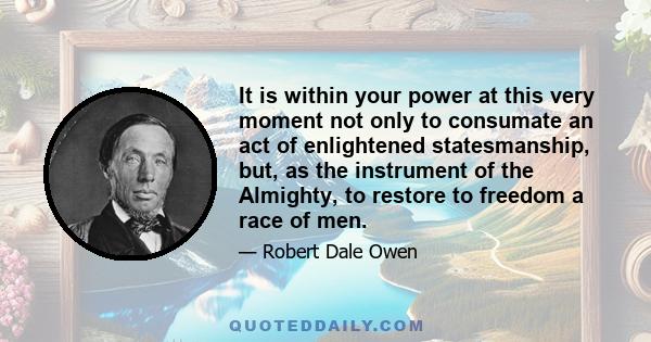 It is within your power at this very moment not only to consumate an act of enlightened statesmanship, but, as the instrument of the Almighty, to restore to freedom a race of men.