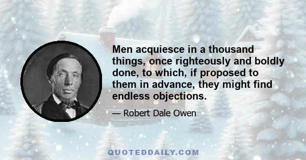 Men acquiesce in a thousand things, once righteously and boldly done, to which, if proposed to them in advance, they might find endless objections.