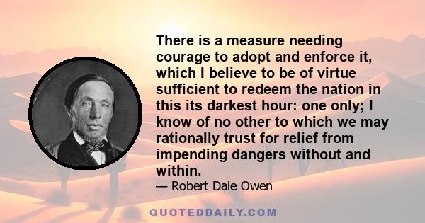 There is a measure needing courage to adopt and enforce it, which I believe to be of virtue sufficient to redeem the nation in this its darkest hour: one only; I know of no other to which we may rationally trust for