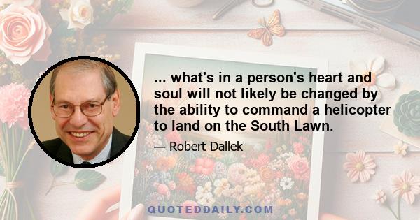 ... what's in a person's heart and soul will not likely be changed by the ability to command a helicopter to land on the South Lawn.