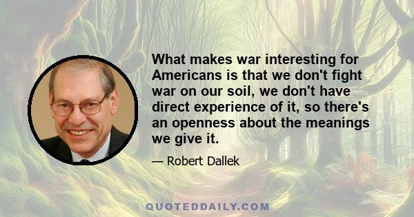 What makes war interesting for Americans is that we don't fight war on our soil, we don't have direct experience of it, so there's an openness about the meanings we give it.