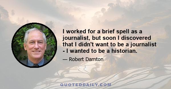 I worked for a brief spell as a journalist, but soon I discovered that I didn't want to be a journalist - I wanted to be a historian.