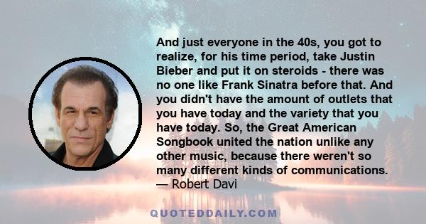 And just everyone in the 40s, you got to realize, for his time period, take Justin Bieber and put it on steroids - there was no one like Frank Sinatra before that. And you didn't have the amount of outlets that you have 