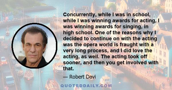 Concurrently, while I was in school, while I was winning awards for acting, I was winning awards for singing, in high school. One of the reasons why I decided to continue on with the acting was the opera world is