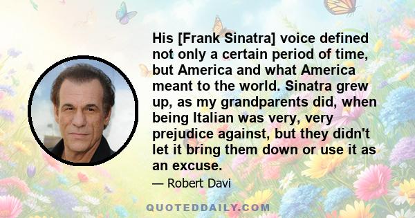 His [Frank Sinatra] voice defined not only a certain period of time, but America and what America meant to the world. Sinatra grew up, as my grandparents did, when being Italian was very, very prejudice against, but