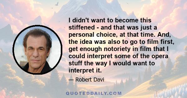 I didn't want to become this stiffened - and that was just a personal choice, at that time. And, the idea was also to go to film first, get enough notoriety in film that I could interpret some of the opera stuff the way 