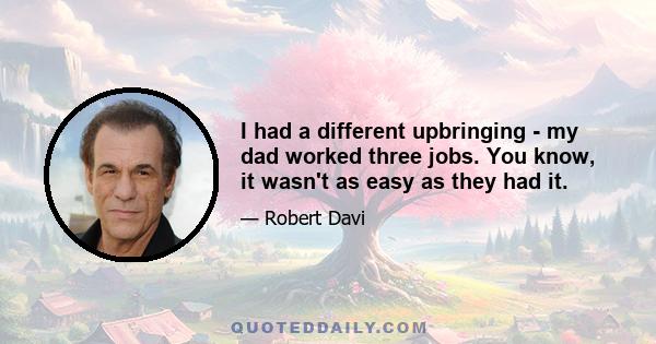 I had a different upbringing - my dad worked three jobs. You know, it wasn't as easy as they had it.