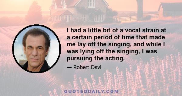 I had a little bit of a vocal strain at a certain period of time that made me lay off the singing, and while I was lying off the singing, I was pursuing the acting.