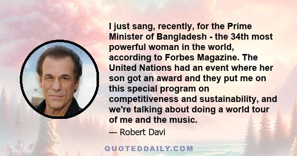 I just sang, recently, for the Prime Minister of Bangladesh - the 34th most powerful woman in the world, according to Forbes Magazine. The United Nations had an event where her son got an award and they put me on this