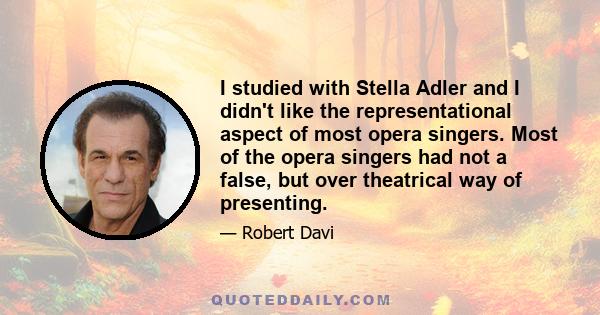 I studied with Stella Adler and I didn't like the representational aspect of most opera singers. Most of the opera singers had not a false, but over theatrical way of presenting.