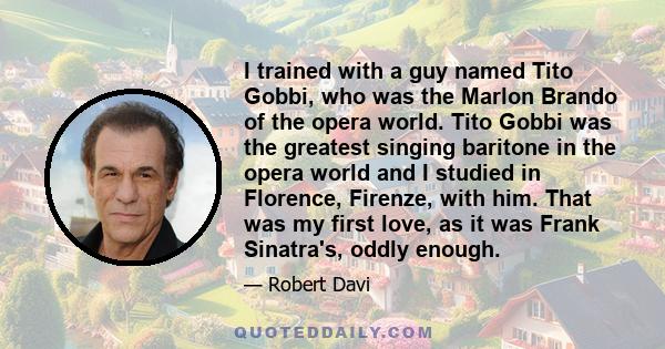 I trained with a guy named Tito Gobbi, who was the Marlon Brando of the opera world. Tito Gobbi was the greatest singing baritone in the opera world and I studied in Florence, Firenze, with him. That was my first love,