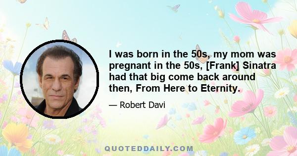 I was born in the 50s, my mom was pregnant in the 50s, [Frank] Sinatra had that big come back around then, From Here to Eternity.