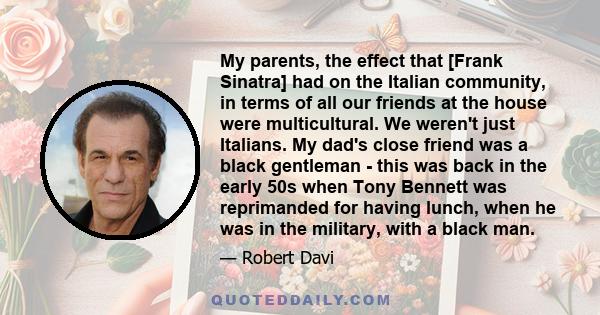 My parents, the effect that [Frank Sinatra] had on the Italian community, in terms of all our friends at the house were multicultural. We weren't just Italians. My dad's close friend was a black gentleman - this was