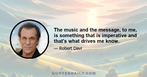 The music and the message, to me, is something that is imperative and that's what drives me know.