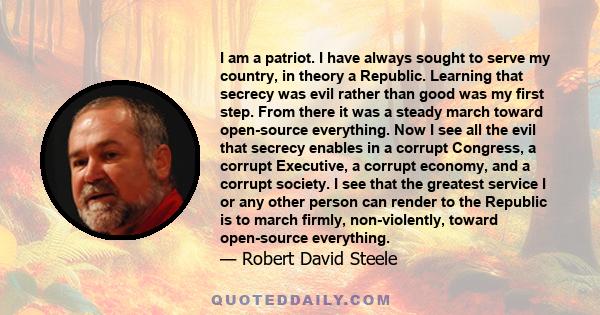 I am a patriot. I have always sought to serve my country, in theory a Republic. Learning that secrecy was evil rather than good was my first step. From there it was a steady march toward open-source everything. Now I