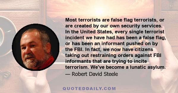 Most terrorists are false flag terrorists, or are created by our own security services. In the United States, every single terrorist incident we have had has been a false flag, or has been an informant pushed on by the