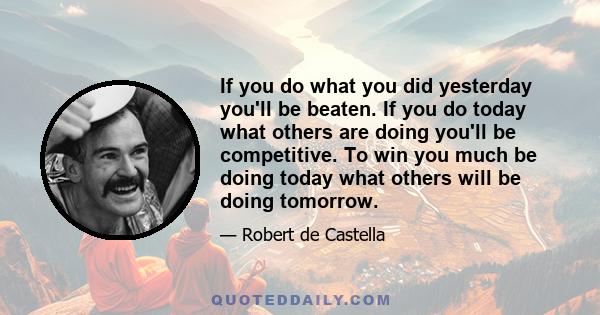 If you do what you did yesterday you'll be beaten. If you do today what others are doing you'll be competitive. To win you much be doing today what others will be doing tomorrow.