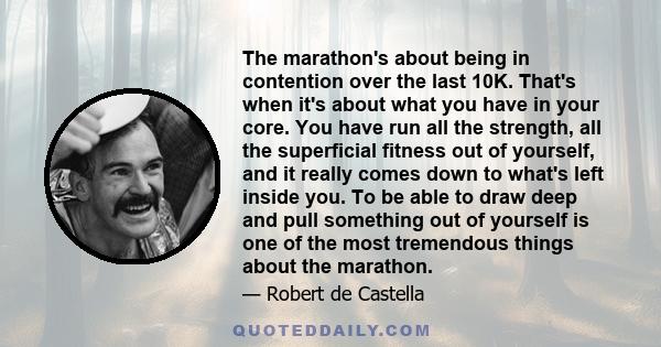 The marathon's about being in contention over the last 10K. That's when it's about what you have in your core. You have run all the strength, all the superficial fitness out of yourself, and it really comes down to