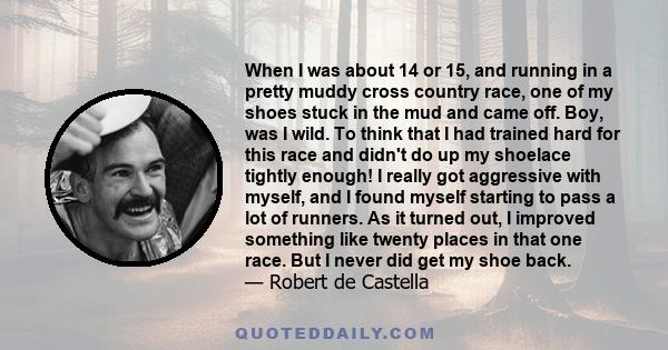 When I was about 14 or 15, and running in a pretty muddy cross country race, one of my shoes stuck in the mud and came off. Boy, was I wild. To think that I had trained hard for this race and didn't do up my shoelace