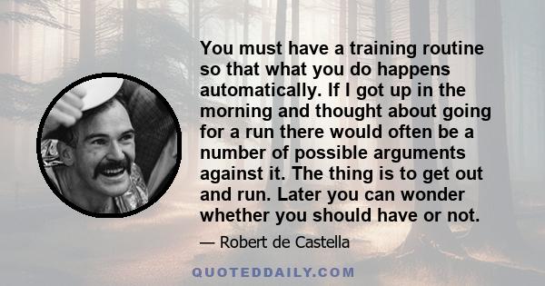 You must have a training routine so that what you do happens automatically. If I got up in the morning and thought about going for a run there would often be a number of possible arguments against it. The thing is to