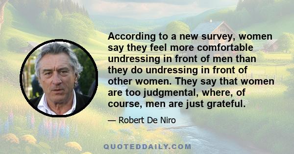 According to a new survey, women say they feel more comfortable undressing in front of men than they do undressing in front of other women. They say that women are too judgmental, where, of course, men are just grateful.