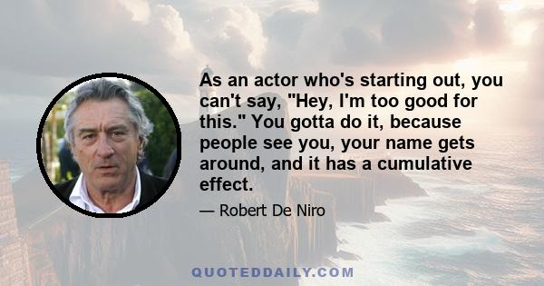 As an actor who's starting out, you can't say, Hey, I'm too good for this. You gotta do it, because people see you, your name gets around, and it has a cumulative effect.