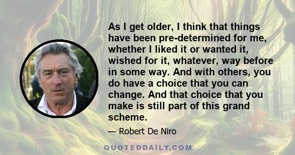 As I get older, I think that things have been pre-determined for me, whether I liked it or wanted it, wished for it, whatever, way before in some way. And with others, you do have a choice that you can change. And that