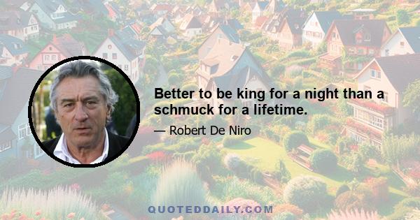 Better to be king for a night than a schmuck for a lifetime.